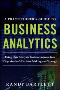 A PRACTITIONER'S GUIDE TO BUSINESS ANALYTICS: Using Data Analysis Tools to Improve Your Organizations Decision Making and Strategy; Randy Bartlett; 2013