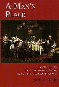 A man's place : masculinity and the middle-class home in Victorian England; John Tosh; 1999