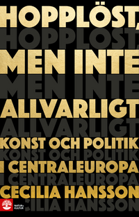 Hopplöst, men inte allvarligt : konst och politik i Centraleuropa; Cecilia Hansson; 2021