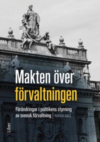 Makten över förvaltningen : förändringar i politikens styrning av den svenska förvaltningen; Patrik Hall; 2015