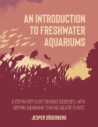 An introduction to freshwater aquariums : a step-by-step guide for being succesful with keeping aquariums, aquatic  fish and plants; Jesper Söderberg; 2023