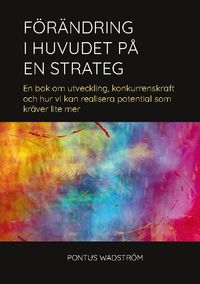 Förändring i huvudet på en strateg : en bok om utveckling, konkurrenskraft och hur vi kan realisera potential som kräver lite mer; Pontus Wadström; 2022