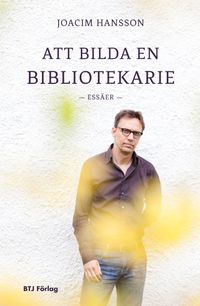 Att bilda en bibliotekarie : essäer; Joacim Hansson; 2014