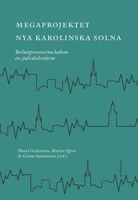 Megaprojektet Nya Karolinska Solna : beslutsprocesserna bakom en sjukvårdsreform; Maria Grafström, Martin Qvist, Göran Sundström; 2021