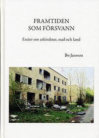 Framtiden som försvann : essäer om arkitektur, stad och land; Bo Jansson; 2015