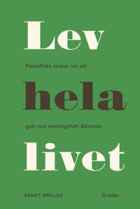 Lev hela livet : filosofiska tankar om ett gott och meningsfullt åldrande; Bengt Brülde; 2019