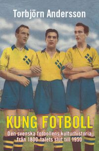 Kung fotboll : den svenska fotbollens kulturhistoria från 1800-talets slut till 1950; Torbjörn Andersson; 2014