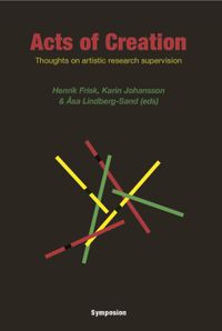 Acts of creation : thoughts on artistic research supervision; Henrik Frisk, Karin Johansson, Åsa Lindberg-Sand; 2015