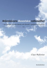 Människans illusoriska rationalitet : om kampen mellan känsla och förnuft i samhälle och politi; Claes Wallenius; 2014