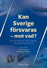 Kan Sverige försvaras - mot vad? : en antologi om svensk säkerhetspolitik; Mats Ögren Wanger; 2015