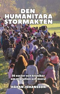 Den humanitära stormakten : 36 essäer och krönikor om migration och moral; Håkan Johansson; 2019