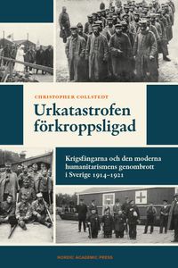 Urkatastrofen förkroppsligad : krigsfångarna och den moderna humanitarismens genombrott i Sverige 1914-1921; Christopher Collstedt; 2023