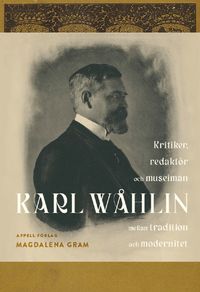 Karl Wåhlin : kritiker, redaktör och museiman mellan tradition och modernitet; Magdalena Gram; 2023